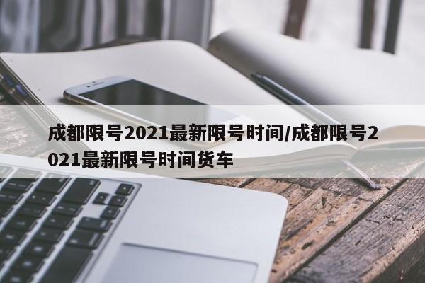 成都限号2021最新限号时间/成都限号2021最新限号时间货车