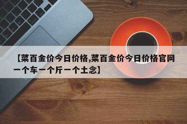 【菜百金价今日价格,菜百金价今日价格官网一个车一个斤一个土念】