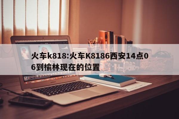 火车k818:火车K8186西安14点06到榆林现在的位置