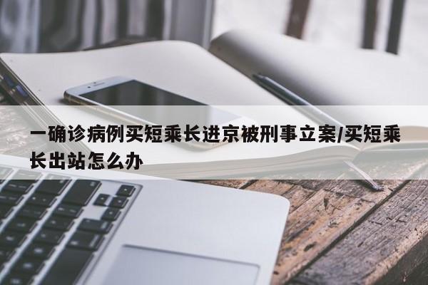 一确诊病例买短乘长进京被刑事立案/买短乘长出站怎么办