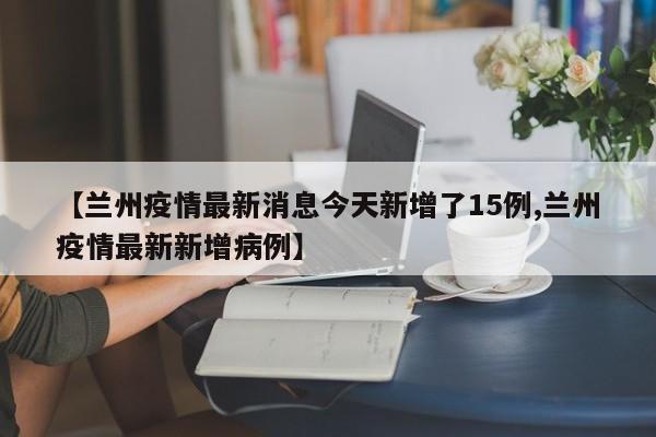 【兰州疫情最新消息今天新增了15例,兰州疫情最新新增病例】