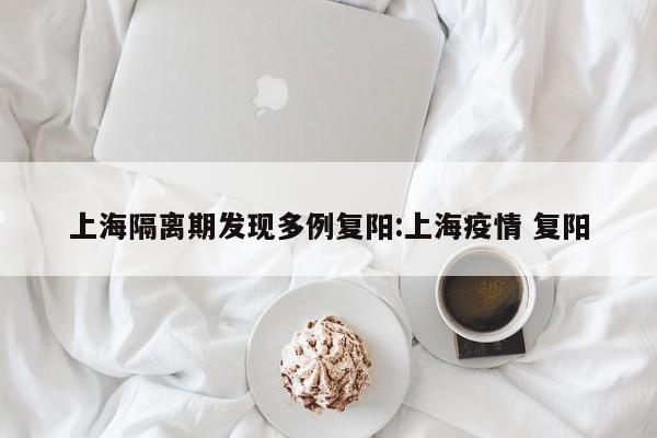 上海隔离期发现多例复阳:上海疫情 复阳