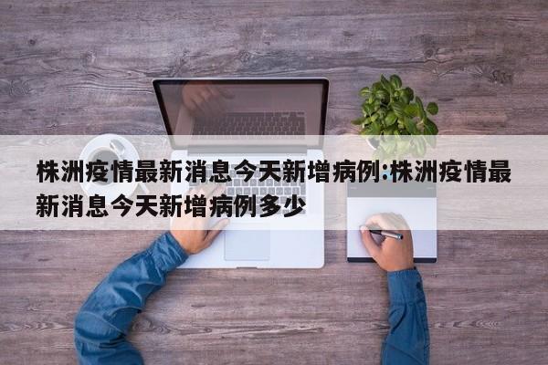 株洲疫情最新消息今天新增病例:株洲疫情最新消息今天新增病例多少