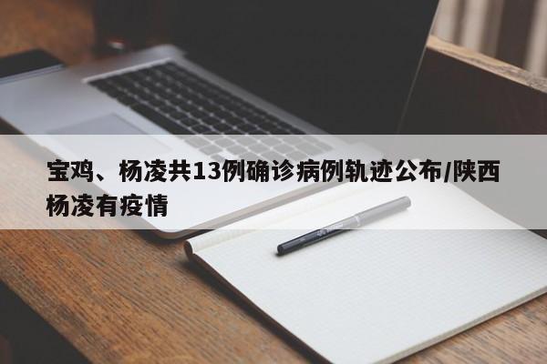 宝鸡、杨凌共13例确诊病例轨迹公布/陕西杨凌有疫情