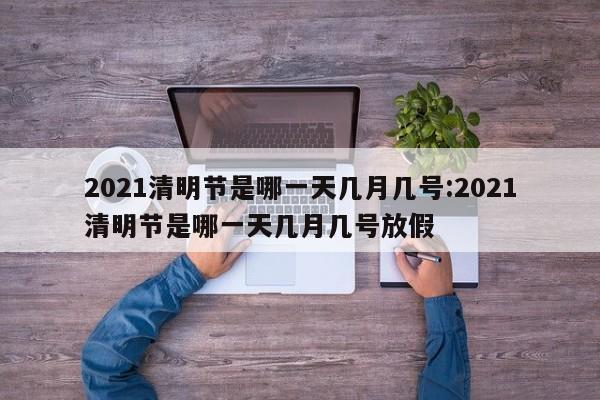 2021清明节是哪一天几月几号:2021清明节是哪一天几月几号放假