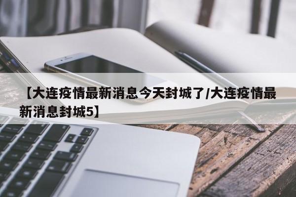【大连疫情最新消息今天封城了/大连疫情最新消息封城5】