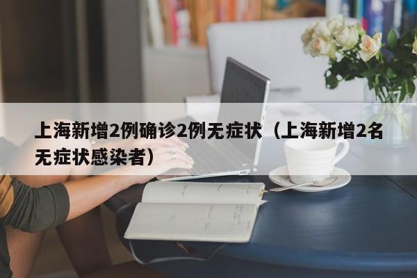 上海新增2例确诊2例无症状(上海新增2名无症状感染者)
