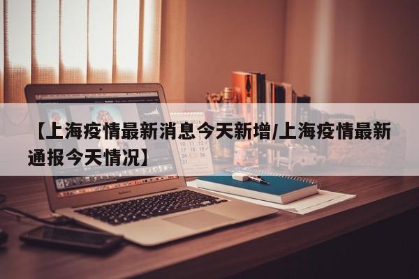 【上海疫情最新消息今天新增/上海疫情最新通报今天情况】