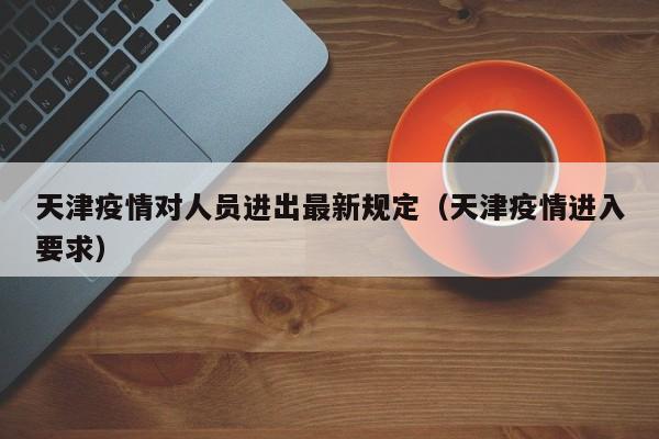 天津疫情对人员进出最新规定(天津疫情进入要求)