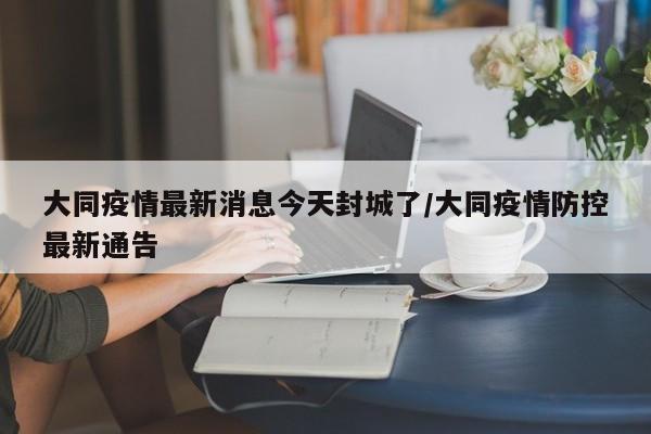 大同疫情最新消息今天封城了/大同疫情防控最新通告
