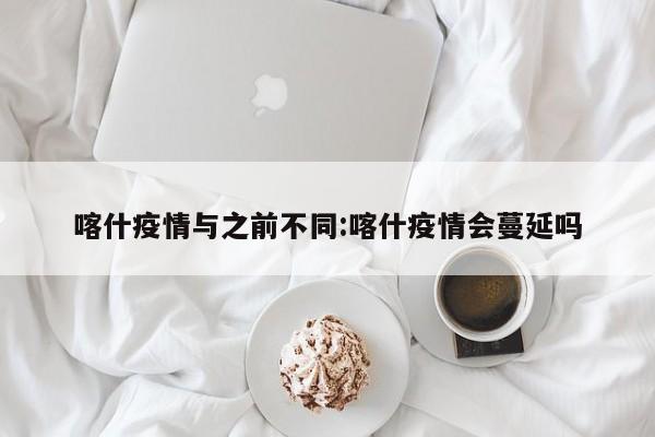 喀什疫情与之前不同:喀什疫情会蔓延吗