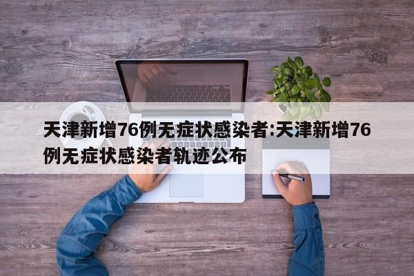 天津新增76例无症状感染者:天津新增76例无症状感染者轨迹公布