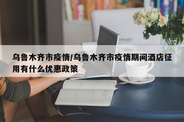 乌鲁木齐市疫情/乌鲁木齐市疫情期间酒店征用有什么优惠政策