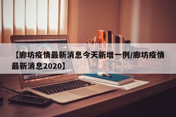 【廊坊疫情最新消息今天新增一例/廊坊疫情最新消息2020】