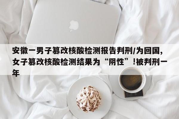 安徽一男子篡改核酸检测报告判刑/为回国,女子篡改核酸检测结果为“阴性”!被判刑一年