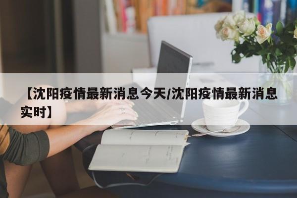 【沈阳疫情最新消息今天/沈阳疫情最新消息实时】