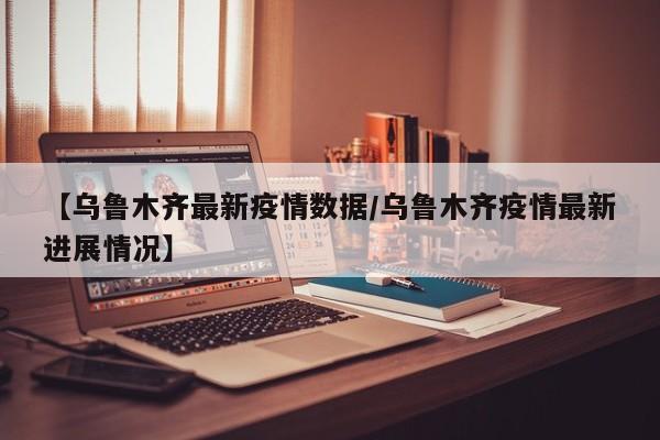 【乌鲁木齐最新疫情数据/乌鲁木齐疫情最新进展情况】