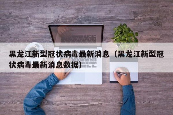 黑龙江新型冠状病毒最新消息(黑龙江新型冠状病毒最新消息数据)