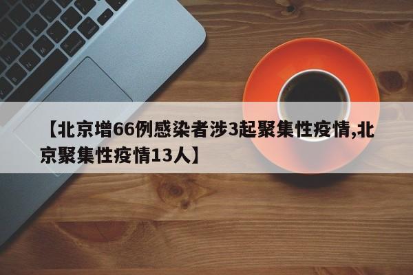 【北京增66例感染者涉3起聚集性疫情,北京聚集性疫情13人】