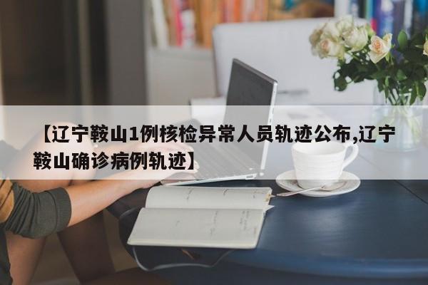 【辽宁鞍山1例核检异常人员轨迹公布,辽宁鞍山确诊病例轨迹】