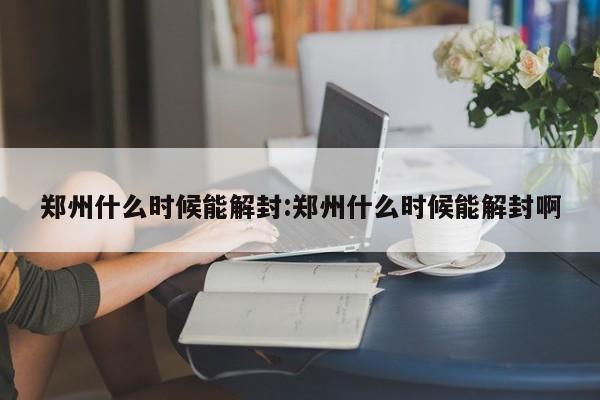 郑州什么时候能解封:郑州什么时候能解封啊