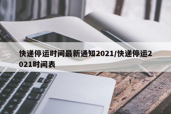 快递停运时间最新通知2021/快递停运2021时间表
