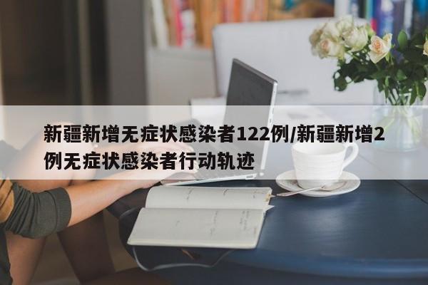 新疆新增无症状感染者122例/新疆新增2例无症状感染者行动轨迹