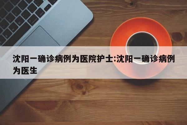 沈阳一确诊病例为医院护士:沈阳一确诊病例为医生