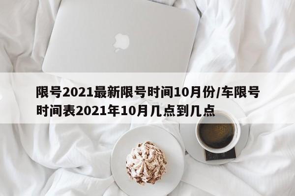 限号2021最新限号时间10月份/车限号时间表2021年10月几点到几点