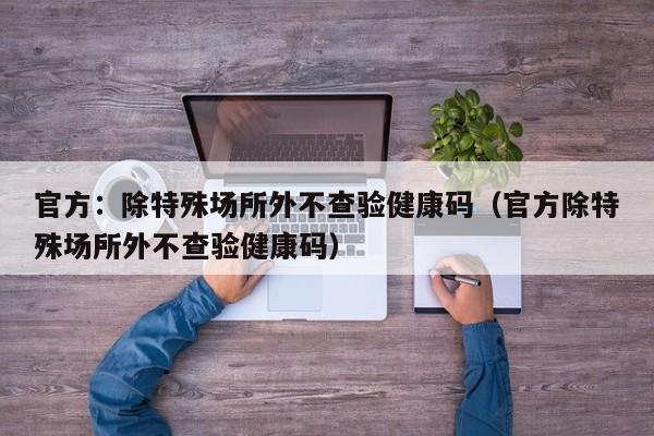 官方:除特殊场所外不查验健康码(官方除特殊场所外不查验健康码)