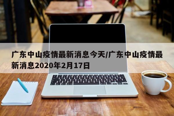 广东中山疫情最新消息今天/广东中山疫情最新消息2020年2月17日