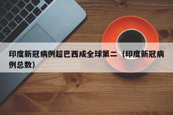 印度新冠病例超巴西成全球第二(印度新冠病例总数)