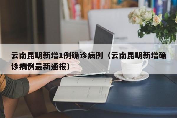 云南昆明新增1例确诊病例(云南昆明新增确诊病例最新通报)