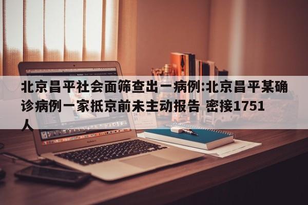 北京昌平社会面筛查出一病例:北京昌平某确诊病例一家抵京前未主动报告 密接1751人