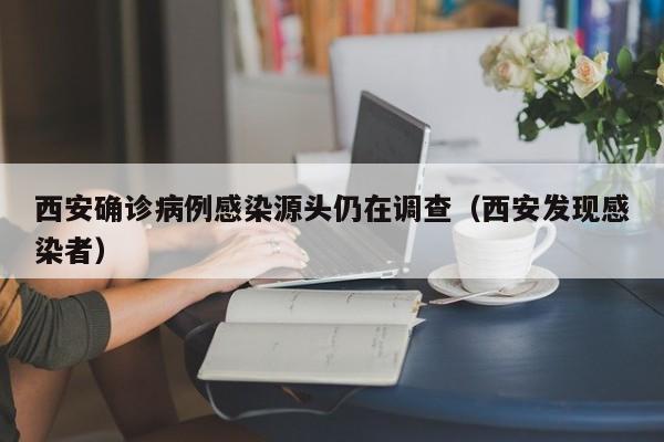 西安确诊病例感染源头仍在调查(西安发现感染者)